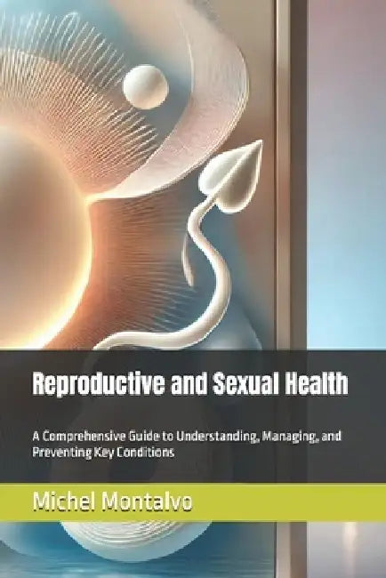 Reproductive and Sexual Health: A Comprehensive Guide to Understanding, Managing, and Preventing Key Conditions by Michel Montalvo