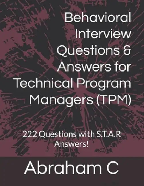 Behavioral Interview Questions & Answers for Technical Program Managers (TPM): 222 Questions with S.T.A.R Answers! by Abraham C