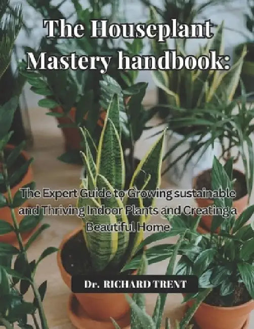 The Houseplant Mastery Handbook: The Expert Guide to Growing Sustainable and Thriving Indoor Plants and Creating a Beautiful Home by Richard Trent
