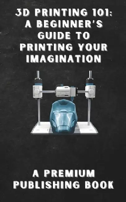 3D Printing 101: A Beginner's Guide to Printing Your Imagination by Premium Publishing