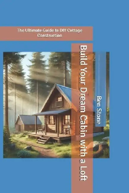 Build Your Dream Cabin with a Loft: The Ultimate Guide to DIY Cottage Construction by Ben Stone