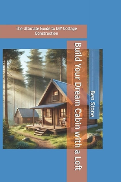 Build Your Dream Cabin with a Loft: The Ultimate Guide to DIY Cottage Construction by Ben Stone