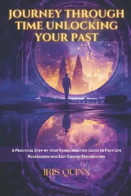 Journey Through Time Unlocking Your Past: A Practical Step-by-Step Reincarnation Guide to Past Life Regression and Self-Guided Exploration by Iris Quinn