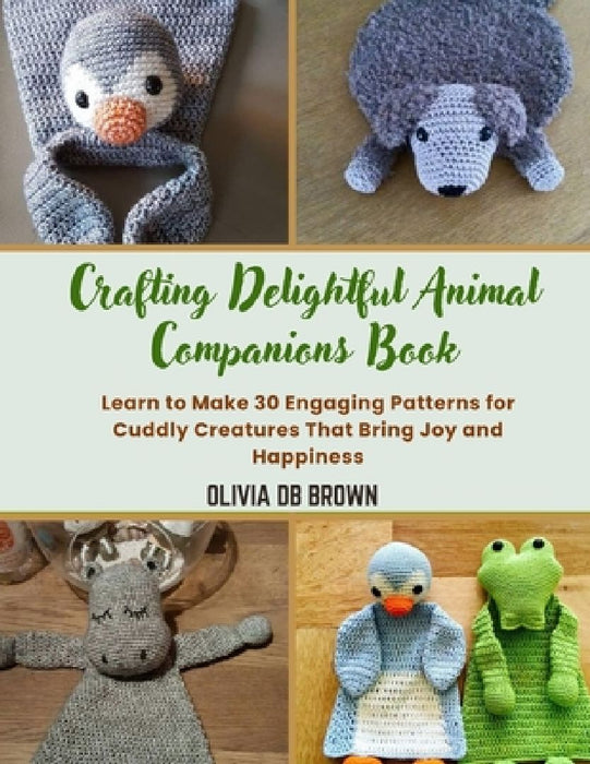 Crafting Delightful Animal Companions Book: Learn to Make 30 Engaging Patterns for Cuddly Creatures That Bring Joy and Happiness by Olivia Db Brown