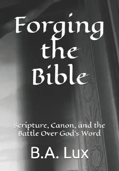 Forging the Bible: Scripture, Canon, and the Battle Over God's Word by B. a. Lux