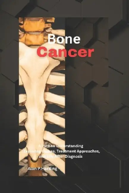 Bone Cancer: A Path to Understanding: Exploring Causes, Treatment Approaches, and Life After Diagnosis by Alan P. Harding