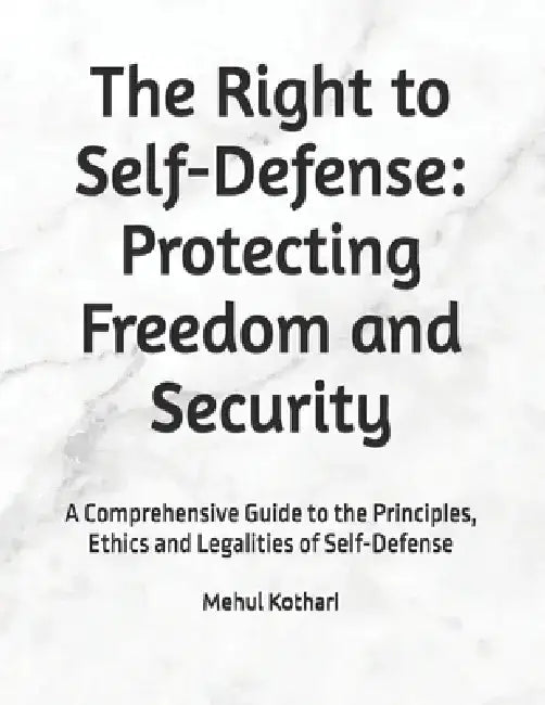 The Right to Self-Defense: Protecting Freedom and Security: A Comprehensive Guide to the Principles, Ethics and Legalities of Self-Defense by Mehul Kothari
