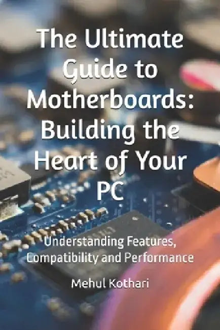 The Ultimate Guide to Motherboards: Building the Heart of Your PC: Understanding Features, Compatibility and Performance by Mehul Kothari