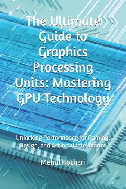 The Ultimate Guide to Graphics Processing Units: Mastering GPU Technology: Unlocking Performance for Gaming, Design, and Artificial Intelligence by Mehul Kothari