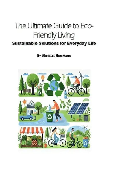 The Ultimate Guide to Eco-Friendly Living: Sustainable Solutions for Everyday Life by Michelle Hoffmann
