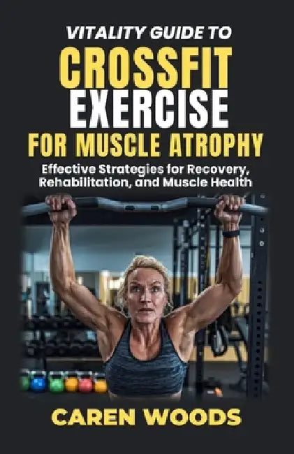 Vitality Guide To Crossfit Exercise For Muscle Atrophy: Effective Strategies for Recovery, Rehabilitation, and Muscle Health by Caren Woods