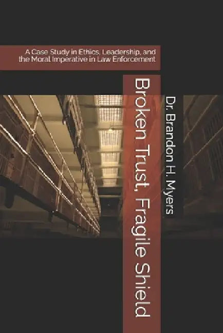 Broken Trust, Fragile Shield: A Case Study in Ethics, Leadership, and the Moral Imperative in Law Enforcement by Brandon H. Myers