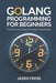 Golang Programming For Beginners: A Step-by-Step Guide to Golang Programming by Jaden Cross