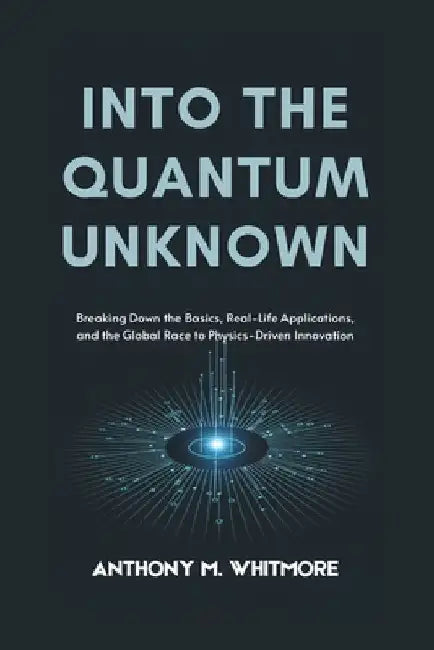 Into the Quantum Unknown: Breaking Down the Basics, Real-Life Applications, and the Global Race to Physics-Driven Innovation by Anthony M. Whitmore