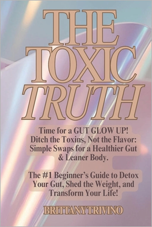 The Toxic Truth: Time for a Gut Glow Up. Ditch the Toxins, Not the Flavor. Your #1 Beginner's Guide to Detox Your Gut, Shed the Weight, and Transform by Brittany Trivino