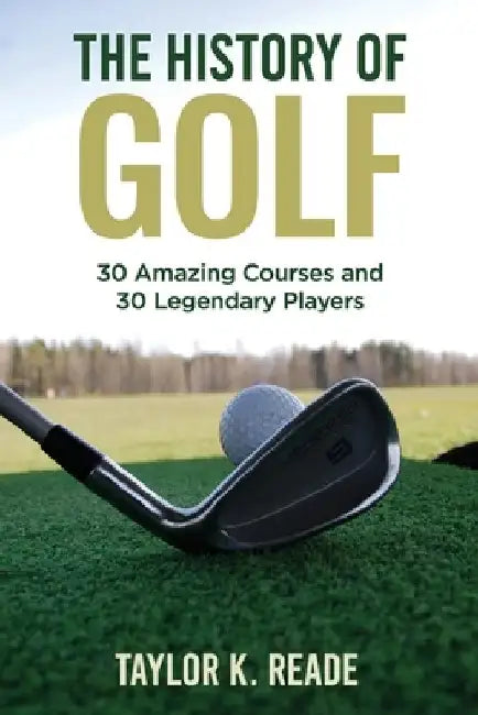 The History of Golf: 30 Amazing Courses and 30 Legendary Players by Taylor K. Reade
