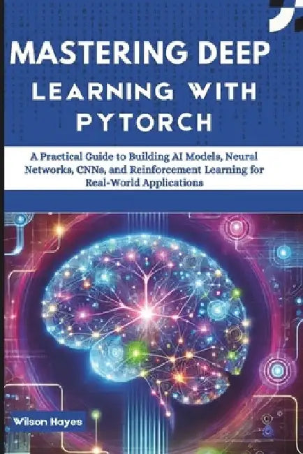 Mastering Deep Learning with PyTorch: A Practical Guide to Building AI Models, Neural Networks, CNNs, and Reinforcement Learning for Real-World Applic by Wilson Hayes