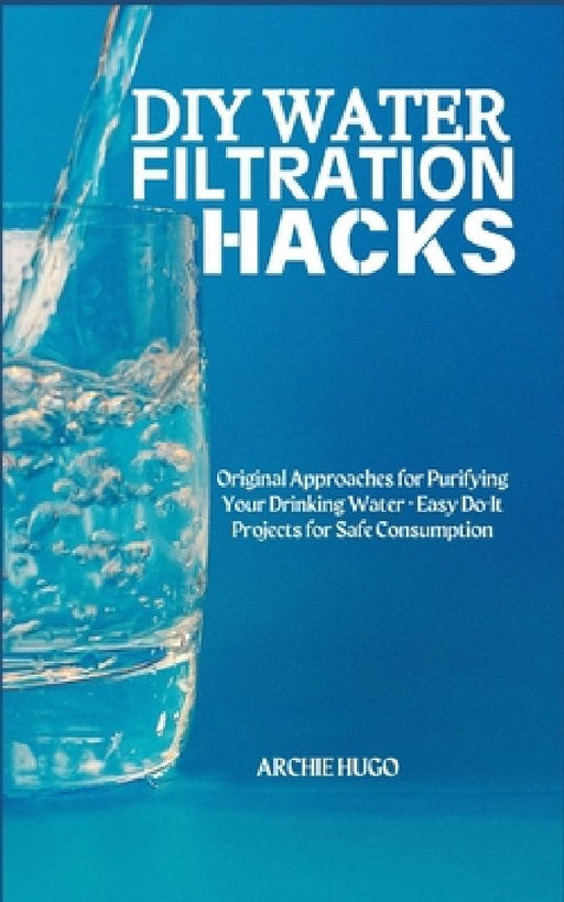 DIY Water Filtration Hacks: Original Approaches for Purifying Your Drinking Water + Easy Do-It Projects for Safe Consumption by Archie Hugo