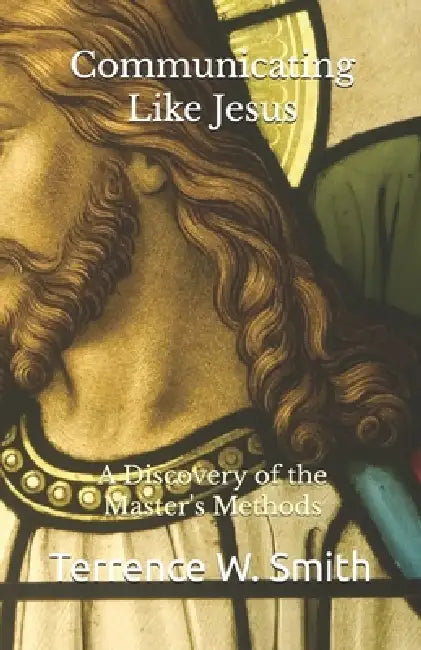 Communicating Like Jesus: A Discovery of the Master's Methods by Terrence W. Smith