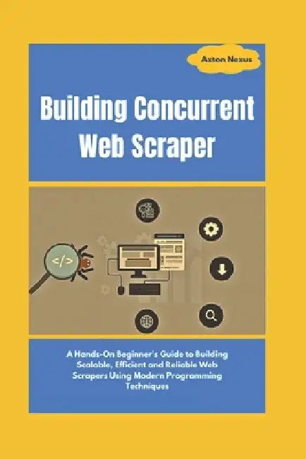 Building Concurrent Web Scraper: A Hands-On Beginner's Guide to Building Scalable, Efficient and Reliable Web Scrapers Using Modern Programming Techni by Axton Nexus