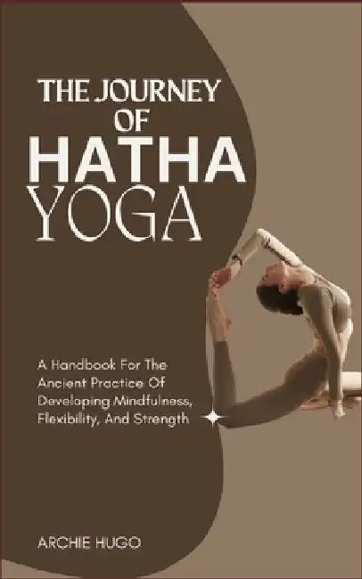 The Journey of Hatha Yoga: A Handbook For The Ancient Practice Of Developing Mindfulness, Flexibility, And Strength by Archie Hugo