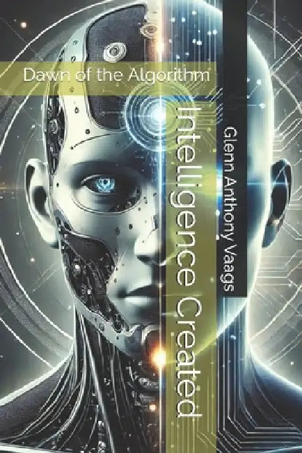 Intelligence Created: Dawn of the Algorithm by Glenn Anthony Vaags