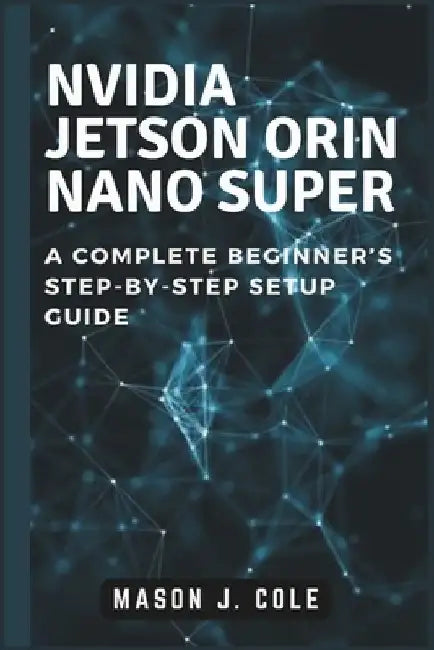 NVIDIA Jetson Orin Nano Super: A COMPLETE Beginner's Step-by-Step Setup Guide by Mason J. Cole