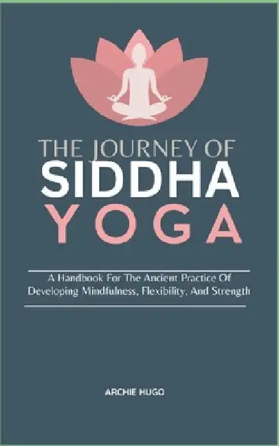 The Journey of Siddha Yoga: A Handbook For The Ancient Practice Of Developing Mindfulness, Flexibility, And Strength by Archie Hugo