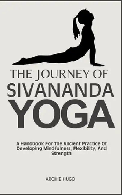 The Journey of Sivananda Yoga: A Handbook For The Ancient Practice Of Developing Mindfulness, Flexibility, And Strength by Archie Hugo