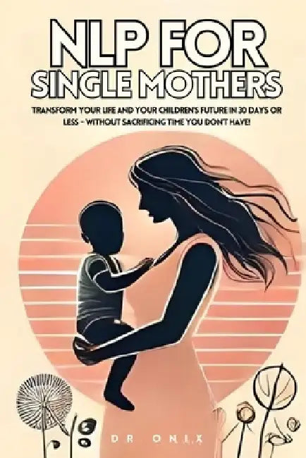 Nlp for Single Mothers: Transform your life and your children's future in 30 days or less - WITHOUT Sacrificing Time You Don't Have! by Onix