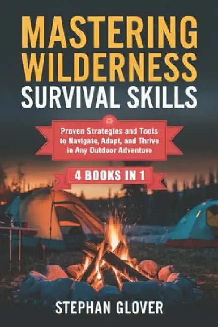 Mastering Wilderness Survival Skills: Proven Strategies and Tools to Navigate, Adapt, and Thrive in Any Outdoor Adventure by Stephan Glover