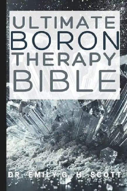 Ultimate Boron Therapy Bible: An Essential A-Z Guide to Its Benefits and Uses by Emily G. H. Scott