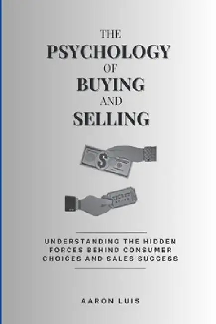 The Psychology of Buying and Selling: Understanding the Hidden Forces Behind Consumer Choices and Sales Success by Aaron Luis
