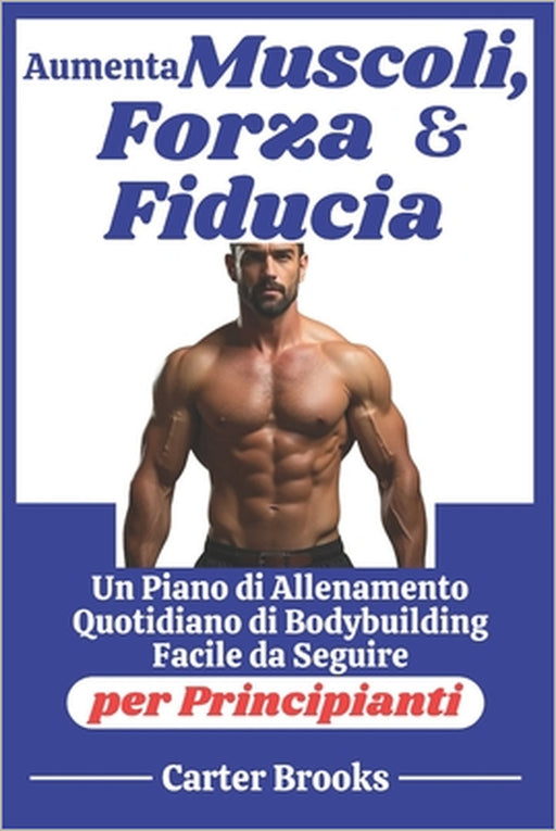 Aumenta Muscoli, Forza e Fiducia: Un Piano di Allenamento Quotidiano di Bodybuilding Facile da Seguire per Principianti by Carter Brooks
