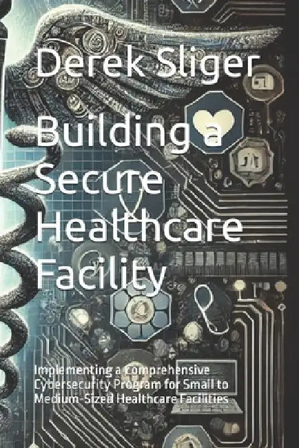 Building a Secure Healthcare Facility: Implementing a Comprehensive Cybersecurity Program for Small to Medium-Sized Healthcare Facilities by Derek Sliger