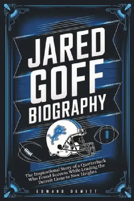 Jared Goff Biography: The Inspirational Story of a Quarterback Who Found Success While Leading the Detroit Lions to New Heights by Edward DeWitt