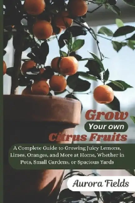 Grow Your Own Citrus Fruits: A Complete Guide to Growing Juicy Lemons, Limes, Oranges, and More at Home-Whether in Pots, Small Gardens, or Spacious Ya by Aurora Fields