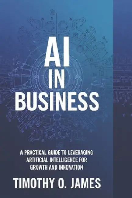 AI in Business: A Practical Guide to Leveraging Artificial Intelligence for Growth and Innovation by Timothy O. James