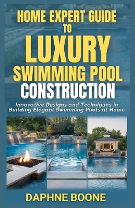Home Expert Guide To Luxury Swimming Pool Construction: Innovative Designs and Techniques in Building Elegant Swimming Pools at Home by Daphne Boone