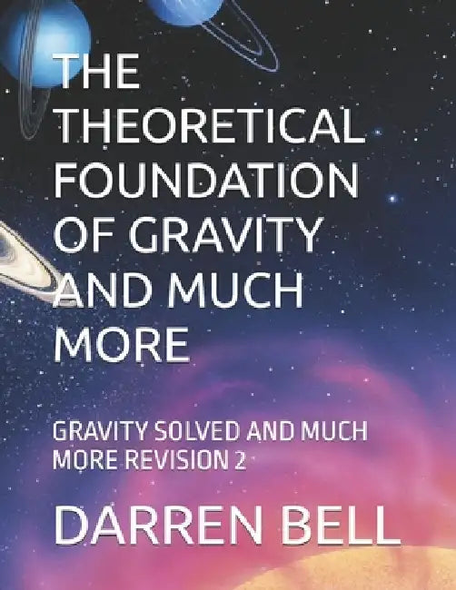 The Theoretical Foundation of Gravity and Much More: Gravity Solved and Much More Revision 2 by Darren Kent Bell