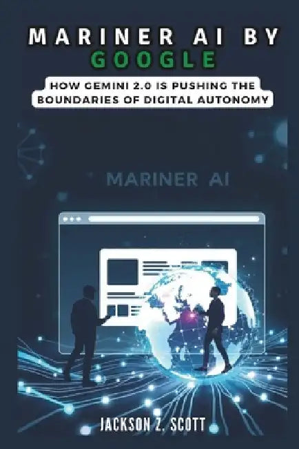 Mariner AI by Google: How Gemini 2.0 is Pushing the Boundaries of Digital Autonomy: Multimodal Intelligence and the Future of Human-Tech Interaction by Jackson Z. Scott