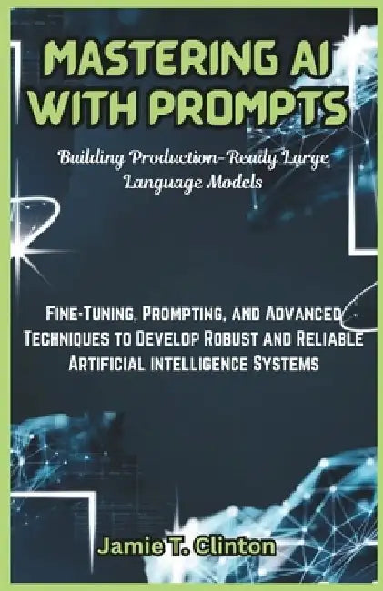 Mastering AI with Prompts: Building Production-Ready Large Language Models: Fine-Tuning, Prompting, and Advanced Techniques to Develop Robust and by Jamie T. Clinton