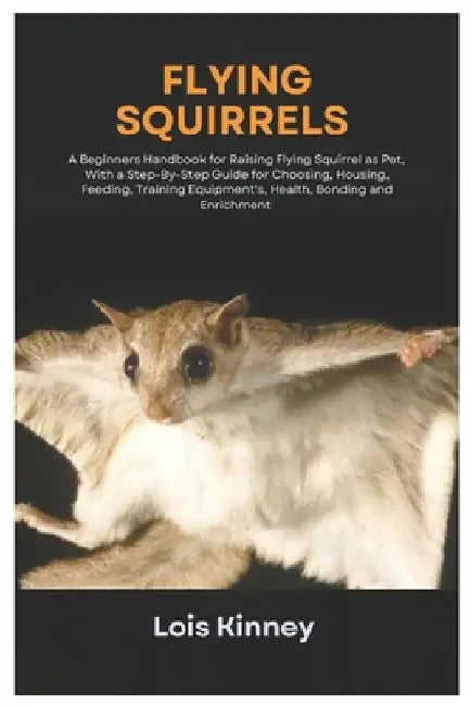 Flying Squirrels: A Beginners Handbook for Raising Flying Squirrel as Pet, with a Step-By-Step Guide for Choosing, Housing, Feeding, Tra by Lois Kinney