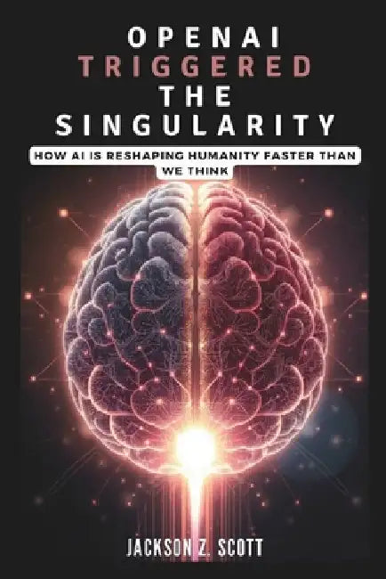 OpenAI Triggered the Singularity: How AI is Reshaping Humanity Faster Than We Think: AGI, Superintelligence, and the Philosophical Challenges Ahead by Jackson Z. Scott
