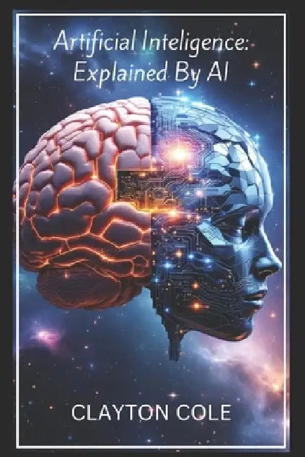 Artificial Intelligence: Explained By AI: A Comprehensive Overview of Artificial Intelligence, Its Origins, Development, Applications and Traje by Clayton Cole