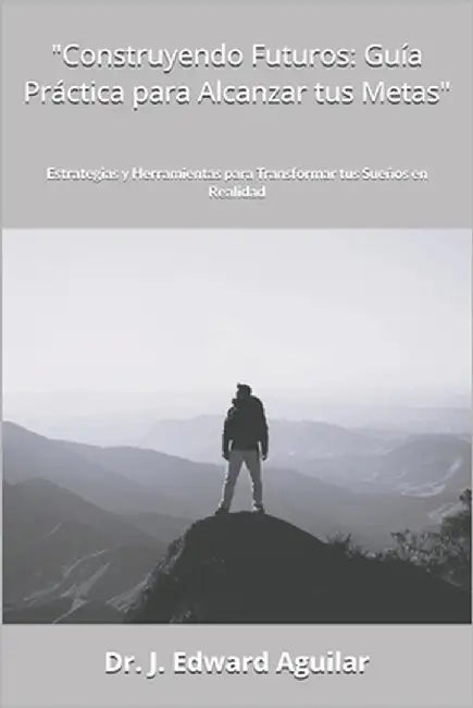 "Construyendo Futuros: Guía Práctica para Alcanzar tus Metas" Estrategias y Herramientas para Transformar tus Sueños en Realidad by Aguilar, J. Edward
