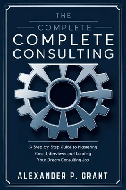 The Complete Consulting Case Prep Book: A Step-by-Step Guide to Mastering Case Interviews and Landing Your Dream Consulting Job by Alexander P Grant