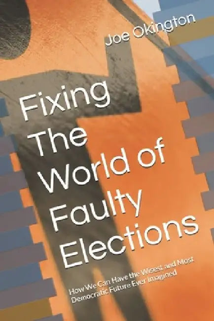 Fixing The World of Faulty Elections: How We Can Have the Wisest and Most Democratic Future Ever Imagined by Joe Okington