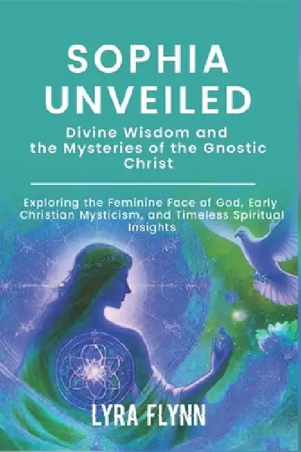 Sophia Unveiled: Divine Wisdom and the Mysteries of the Gnostic Christ: Exploring the Feminine Face of God, Early Christian Mysticism, by Lyra Flynn