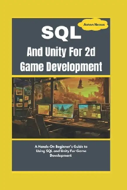 SQL And Unity For 2d Game Development: A Hands-On Beginner's Guide to Using SQL and Unity For Game Development by Axton Nexus